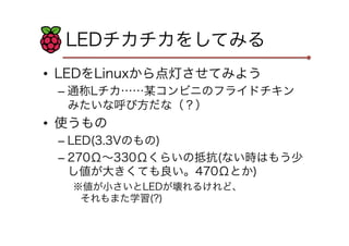 LEDチカチカをしてみる
•  LEDをLinuxから点灯させてみよう
–  通称Lチカ……某コンビニのフライドチキン
みたいな呼び方だな（？）

•  使うもの
–  LED(3.3Vのもの)
–  270Ω∼330Ωくらいの抵抗(ない時はも...
