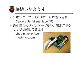 接続したようす
•  リボンケーブルをCSIポートに差し込む
–  Camera Serial Interfaceの略

•  違う長さのリボンケーブルや、固定用アク
セサリは通販で買える
–  shop.pimoroni.com
–  mod...