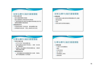 放射治療中/後的復健運動

 物理治療目標

 維持/重建肩關節活動度
 維持/重建胸肌及胸部區域的柔軟度
 了解與辨識放射治療所造成關節與軟組織沾黏可能

會導致肩關節活動度變差

 建議運動原則

放射治療中/後的復健運動
 相關議題
 放射治療的皮膚反應有時需要調整或停止運動
 臂神經病變
 疲倦
 放射治療引起長期的纖維化

 如果肩部與腋下有做放射，要做肩關節活動
 如果胸部有做放射，要加上胸部肌肉的拉筋

化學治療中/後的復健運動
 物理治療目標

 在可以忍受下增加身體功能
 改善治療造成的副作用如噁心、疲倦、肌肉病

變、體重增加
 辨識與了解治療副作用與對身體功能、活動與
運動相關的影響

 建議運動原則
 一般性運動包括有氧運動與阻力訓練，根據化

療作用調整運動方式與強度

化學治療中/後的復健運動
 相關議題
 化療方式與相關毒性
 貧血
 白血球降低
 血小板低下
 長時間噁心/嘔吐
 過度疲累

16

 