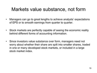 Markets value substance, not form	
•  Managers can go to great lengths to achieve analysts’ expectations
of EPS or to smooth earnings from quarter to quarter.
•  Stock markets are perfectly capable of seeing the economic reality
behind different forms of accounting information.
•  Since investors value substance over form, managers need not
worry about whether their share are spilt into smaller shares, traded
in one or many developed stock markets, or included in a large
stock market index.	

19

 