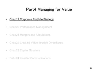 Part4 Managing for Value	
•  Chap19 Corporate Portfolio Strategy
•  Chap20 Performance Management
•  Chap21 Mergers and Acquisitions
•  Chap22 Creating Value through Divestitures
•  Chap23 Capital Structure
•  Cahp24 Investor Communications	

24

 