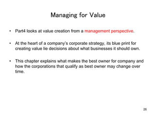 Managing for Value	
•  Part4 looks at value creation from a management perspective.
•  At the heart of a company’s corporate strategy, its blue print for
creating value lie decisions about what businesses it should own.
•  This chapter explains what makes the best owner for company and
how the corporations that qualify as best owner may change over
time.

26

 