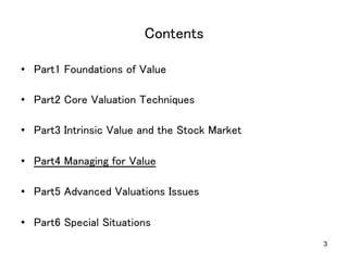 Contents	
•  Part1 Foundations of Value	
•  Part2 Core Valuation Techniques	
•  Part3 Intrinsic Value and the Stock Market	
•  Part4 Managing for Value	
•  Part5 Advanced Valuations Issues	
•  Part6 Special Situations	
3

 