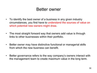 Better owner	
•  To identify the best owner of a business in any given industry
circumstances, you first have to understand the sources of value on
which potential new owners might draw.
•  The most straight forward way that owners add value is through
links to other businesses within their portfolio.
•  Better owner may have distinctive functional or managerial skills
from which the new business can benefit.
•  Better governance refers to the way company’s owners interact with
the management team to create maximum value in the long term.	

30

 