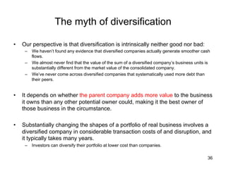 The myth of diversification	
• 

Our perspective is that diversification is intrinsically neither good nor bad:
–  We haven’t found any evidence that diversified companies actually generate smoother cash
flows.
–  We almost never find that the value of the sum of a diversified company’s business units is
substantially different from the market value of the consolidated company.
–  We’ve never come across diversified companies that systematically used more debt than
their peers.

• 

It depends on whether the parent company adds more value to the business
it owns than any other potential owner could, making it the best owner of
those business in the circumstance.

• 

Substantially changing the shapes of a portfolio of real business involves a
diversified company in considerable transaction costs of and disruption, and
it typically takes many years.
–  Investors can diversify their portfolio at lower cost than companies.	
36

 