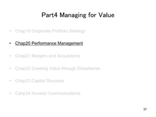 Part4 Managing for Value	
•  Chap19 Corporate Portfolio Strategy
•  Chap20 Performance Management
•  Chap21 Mergers and Acquisitions
•  Chap22 Creating Value through Divestitures
•  Chap23 Capital Structure
•  Cahp24 Investor Communications	

37

 