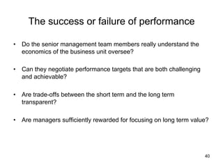 The success or failure of performance	
•  Do the senior management team members really understand the
economics of the business unit oversee?
•  Can they negotiate performance targets that are both challenging
and achievable?
•  Are trade-offs between the short term and the long term
transparent?
•  Are managers sufficiently rewarded for focusing on long term value?	

40

 