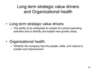 Long term strategic value drivers
and Organizational health	
•  Long term strategic value drivers
–  The ability of an enterprise to sustain its current operating
activities and to identify and exploit new growth areas.

•  Organizational health
–  Whether the company has the people, skills, and culture to
sustain and improvement

44

 