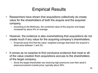 Empirical Results	
•  Researchers have shown that acquisitions collectively do create
value for the shareholders of both the acquire and the acquired
company.
–  According to the McKinsey, the combined value of the acquirer and target
increased by about 4% on average.

•  However, the evidence is also overwhelming that acquisitions do not
create much if any value for the acquiring company’s shareholders.
–  Empirical study find that the value- weighted average deal lower the acquirer’s
stock price between 1 and 3%.

•  It comes as no surprise to find conclusive evidence that most or all
of the value creation from acquisitions accrues to the shareholders
of the target company.
–  Since the target shareholder are receiving high premiums over their stock’s
preannouncement market price- typically about 30%.
55

 