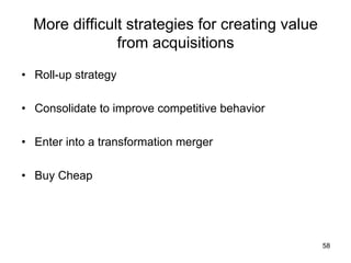More difficult strategies for creating value
from acquisitions	
•  Roll-up strategy
•  Consolidate to improve competitive behavior
•  Enter into a transformation merger
•  Buy Cheap

58

 