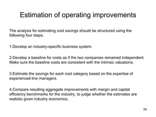 Estimation of operating improvements	
The analysis for estimating cost savings should be structured using the
following four steps.
1. Develop an industry-specific business system.
2. Develop a baseline for costs as if the two companies remained independent.
Make sure the baseline costs are consistent with the intrinsic valuations.
3. Estimate the savings for each cost category based on the expertise of
experienced line managers.
4. Compare resulting aggregate improvements with margin and capital
efficiency benchmarks for the industry, to judge whether the estimates are
realistic given industry economics.	
59

 