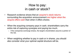 How to pay:
in cash or stock?	
•  Research evidence shows that an acquirer’s stock returns
surrounding the acquisition announcement are higher when the
acquire offers cash than when it offers shares.
•  When the acquiring company pays in cash, shareholders carry the
entire risk of capturing synergies and paying too much.
–  If the companies exchange shares, the target’s shareholders assume a portion of
the risk.

•  When weighting whether to pay in cash or in shares, you should
also consider what your optimal capital structure will be.	

64

 