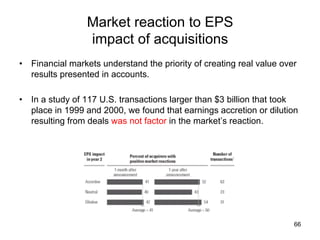 Market reaction to EPS
impact of acquisitions	
•  Financial markets understand the priority of creating real value over
results presented in accounts.
•  In a study of 117 U.S. transactions larger than $3 billion that took
place in 1999 and 2000, we found that earnings accretion or dilution
resulting from deals was not factor in the market’s reaction.	

66

 