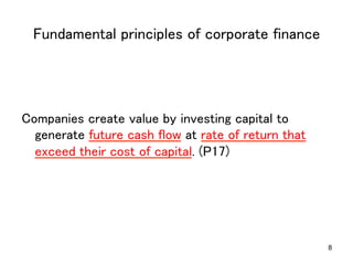Fundamental principles of corporate finance	

Companies create value by investing capital to
generate future cash flow at rate of return that
exceed their cost of capital. (P17)	

8

 