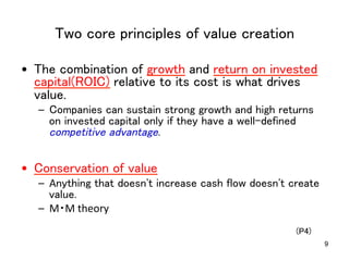 Two core principles of value creation	
•  The combination of growth and return on invested
capital(ROIC) relative to its cost is what drives
value.	
–  Companies can sustain strong growth and high returns
on invested capital only if they have a well-defined
competitive advantage.	

•  Conservation of value	

–  Anything that doesn't increase cash flow doesn't create
value.	
  
–  M・M	
  theory	
(P4)	
	

9

 