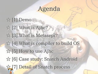 Agenda
☆ [1] Demo
☆ [2] What is Ajhc?
☆ [3] What is Metasepi?
☆ [4] What is compiler to build OS
☆ [5] How to use Ajhc
☆ [6] Case study: Snatch Android
☆ [7] Detail of Snatch process

 