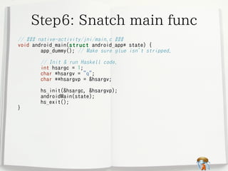 Step6: Snatch main func
// ### native-activity/jni/main.c ###
void android_main(struct android_app*
app_dummy(); // Make sure glue
// Init & run Haskell code.
int hsargc = 1;
char *hsargv = "q";
char **hsargvp = &hsargv;

}

hs_init(&hsargc, &hsargvp);
androidMain(state);
hs_exit();

state) {
isn't stripped.

 