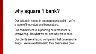 why square 1 bank?
Our culture is rooted in entrepreneurial spirit – we’re
a team of innovators and trendsetters.
Our commitment to supporting entrepreneurs is
unwavering. It’s what we do, and why we’re here.
Our clients are amazing companies that do awesome
things. We’re excited to help their businesses grow.
 