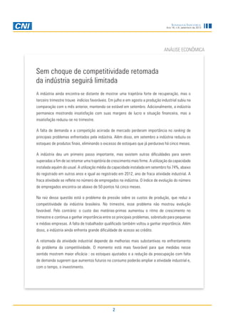 Sondagem Industrial
Ano 16, n.9, setembro de 2013

ANÁLISE ECONÔMICA

Sem choque de competitividade retomada
da indústria seguirá limitada
A indústria ainda encontra-se distante de mostrar uma trajetória forte de recuperação, mas o
terceiro trimestre trouxe indícios favoráveis. Em julho e em agosto a produção industrial subiu na
comparação com o mês anterior, mantendo-se estável em setembro. Adicionalmente, a indústria
permanece mostrando insatisfação com suas margens de lucro e situação financeira, mas a
insatisfação reduziu-se no trimestre.
A falta de demanda e a competição acirrada de mercado perderam importância no ranking de
principais problemas enfrentados pela indústria. Além disso, em setembro a indústria reduziu os
estoques de produtos finais, eliminando o excesso de estoques que já perdurava há cinco meses.
A indústria deu um primeiro passo importante, mas existem outras dificuldades para serem
superadas a fim de se retomar uma trajetória de crescimento mais firme. A utilização da capacidade
instalada aquém do usual. A utilização média da capacidade instalada em setembro foi 74%, abaixo
do registrado em outros anos e igual ao registrado em 2012, ano de fraca atividade industrial. A
fraca atividade se reflete no número de empregados na indústria. O índice de evolução do número
de empregados encontra-se abaixo de 50 pontos há cinco meses.
Na raiz dessa questão está o problema da pressão sobre os custos de produção, que reduz a
competitividade da indústria brasileira. No trimestre, esse problema não mostrou evolução
favorável. Pelo contrário: o custo das matérias-primas aumentou o ritmo de crescimento no
trimestre e continua a ganhar importância entre os principais problemas, sobretudo para pequenas
e médias empresas. A falta de trabalhador qualificado também voltou a ganhar importância. Além
disso, a indústria ainda enfrenta grande dificuldade de acesso ao crédito.
A retomada da atividade industrial depende de melhorias mais substantivas no enfrentamento
do problema da competitividade. O momento está mais favorável para que medidas nesse
sentido mostrem maior eficácia : os estoques ajustados e a redução da preocupação com falta
de demanda sugerem que aumentos futuros no consumo poderão ampliar a atividade industrial e,
com o tempo, o investimento.

2

 