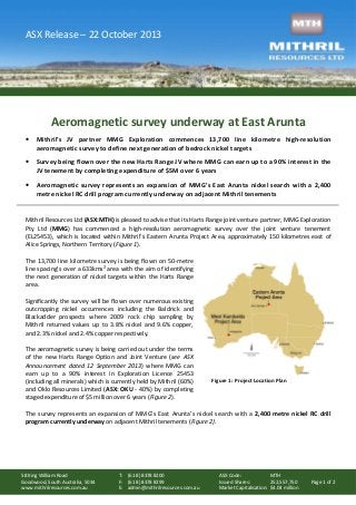 ASX Release – 22 October 2013

Aeromagnetic survey underway at East Arunta
•

Mithril’s JV partner MMG Exploration commences 13,700 line kilometre high-resolution
aeromagnetic survey to define next generation of bedrock nickel targets

•

Survey being flown over the new Harts Range JV where MMG can earn up to a 90% interest in the
JV tenement by completing expenditure of $5M over 6 years

•

Aeromagnetic survey represents an expansion of MMG’s East Arunta nickel search with a 2,400
metre nickel RC drill program currently underway on adjacent Mithril tenements

Mithril Resources Ltd (ASX:MTH) is pleased to advise that its Harts Range joint venture partner, MMG Exploration
Pty Ltd (MMG) has commenced a high-resolution aeromagnetic survey over the joint venture tenement
(EL25453), which is located within Mithril’s Eastern Arunta Project Area, approximately 150 kilometres east of
Alice Springs, Northern Territory (Figure 1).
The 13,700 line kilometre survey is being flown on 50-metre
line spacing’s over a 633kms² area with the aim of identifying
the next generation of nickel targets within the Harts Range
area.
Significantly the survey will be flown over numerous existing
outcropping nickel occurrences including the Baldrick and
Blackadder prospects where 2009 rock chip sampling by
Mithril returned values up to 3.8% nickel and 9.6% copper,
and 2.3% nickel and 2.4% copper respectively.
The aeromagnetic survey is being carried out under the terms
of the new Harts Range Option and Joint Venture (see ASX
Announcement dated 12 September 2013) where MMG can
earn up to a 90% interest in Exploration Licence 25453
(including all minerals) which is currently held by Mithril (60%)
and Oklo Resources Limited (ASX: OKU - 40%) by completing
staged expenditure of $5 million over 6 years (Figure 2).

Figure 1: Project Location Plan

The survey represents an expansion of MMG’s East Arunta’s nickel search with a 2,400 metre nickel RC drill
program currently underway on adjacent Mithril tenements (Figure 2).

58 King William Road
Goodwood, South Australia, 5034
www.mithrilresources.com.au

T: (61 8) 8378 8200
F: (61 8) 8378 8299
E: admin@mithrilresources.com.au

ASX Code:
MTH
Issued Shares:
252,557,750
Market Capitalisation: $4.04 million

Page 1 of 2

 