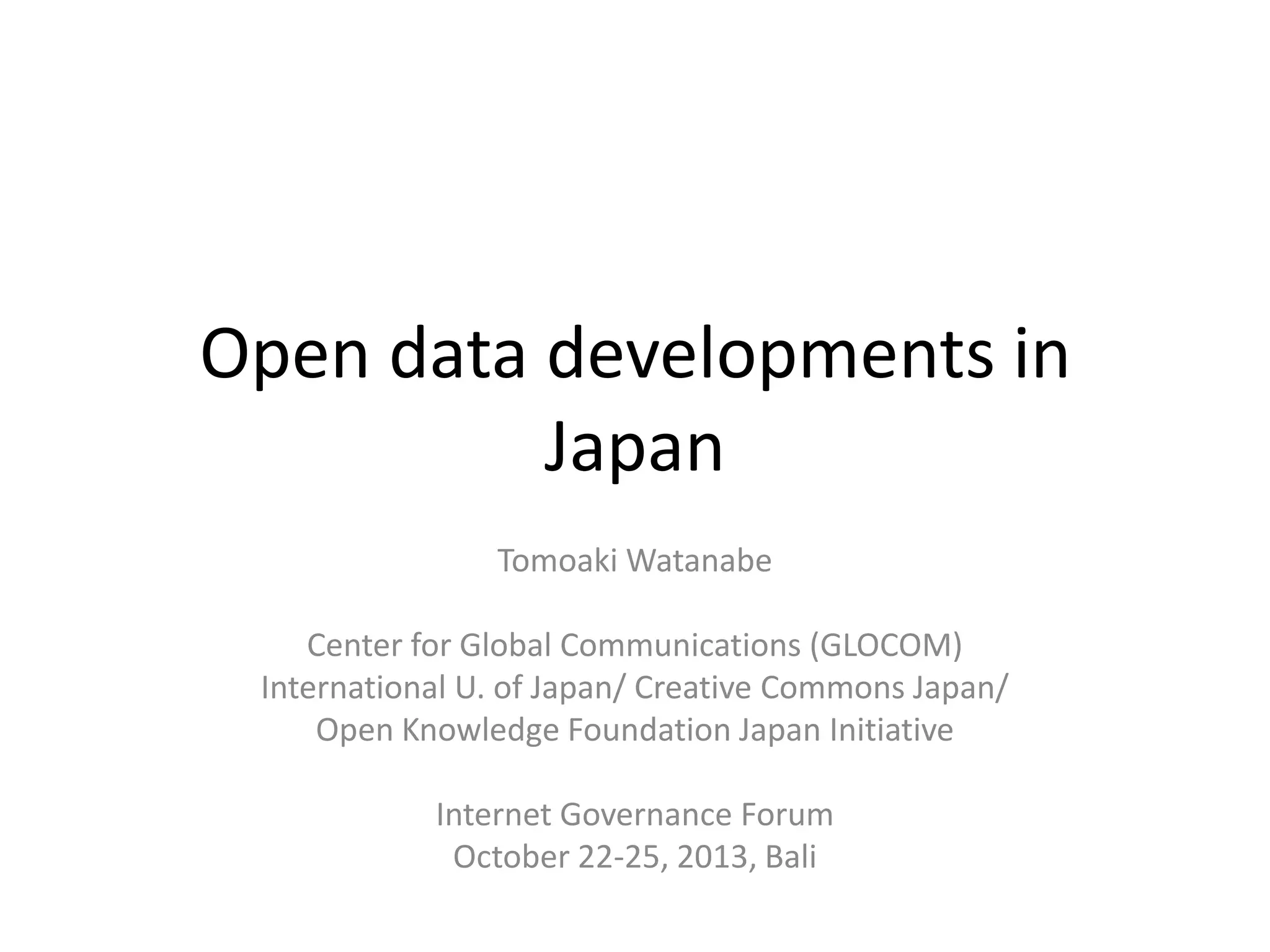 Open data developments in
Japan
Tomoaki Watanabe
Center for Global Communications (GLOCOM)
International U. of Japan/ Creative Commons Japan/
Open Knowledge Foundation Japan Initiative
Internet Governance Forum
October 22-25, 2013, Bali

 