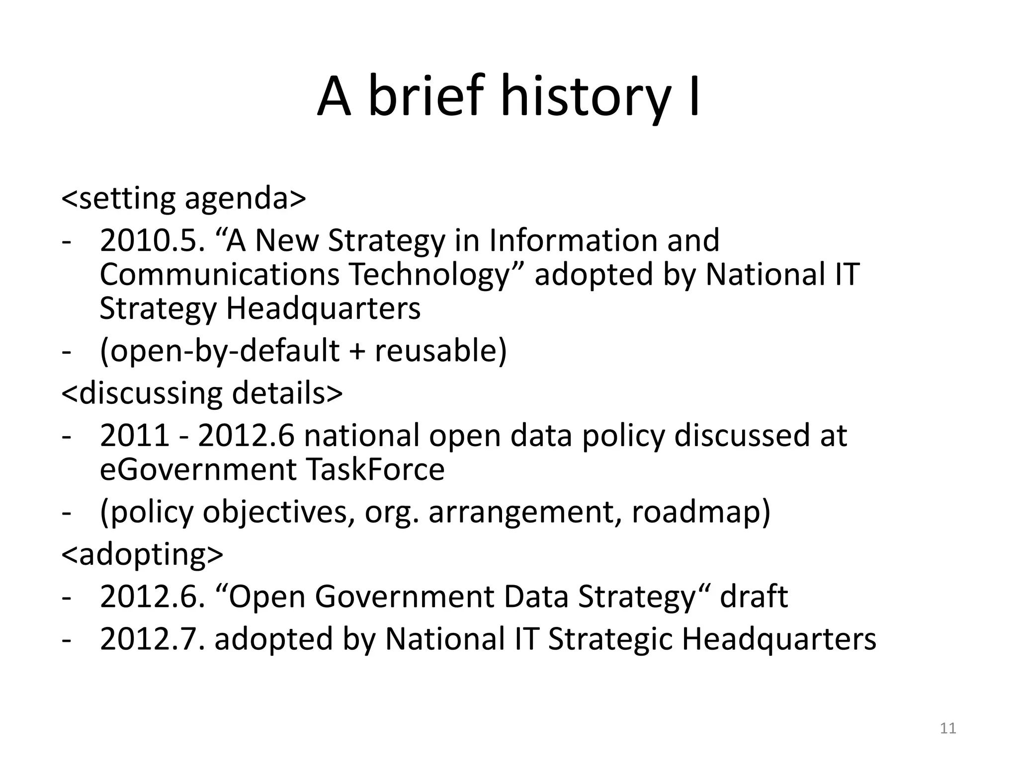 A brief history I
<setting agenda>
- 2010.5. “A New Strategy in Information and
Communications Technology” adopted by National IT
Strategy Headquarters
- (open-by-default + reusable)
<discussing details>
- 2011 - 2012.6 national open data policy discussed at
eGovernment TaskForce
- (policy objectives, org. arrangement, roadmap)
<adopting>
- 2012.6. “Open Government Data Strategy“ draft
- 2012.7. adopted by National IT Strategic Headquarters
11

 