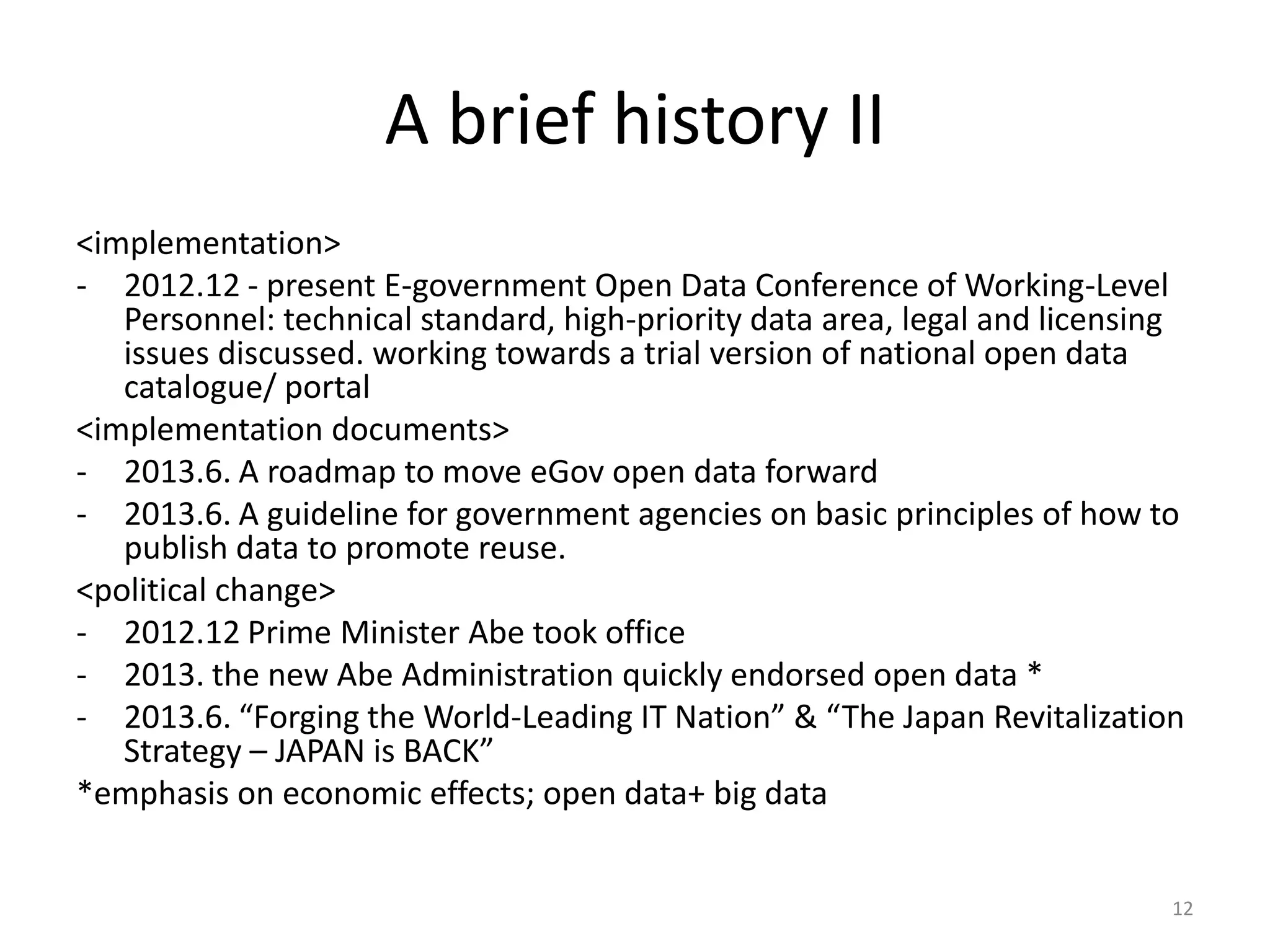 A brief history II
<implementation>
- 2012.12 - present E-government Open Data Conference of Working-Level
Personnel: technical standard, high-priority data area, legal and licensing
issues discussed. working towards a trial version of national open data
catalogue/ portal
<implementation documents>
- 2013.6. A roadmap to move eGov open data forward
- 2013.6. A guideline for government agencies on basic principles of how to
publish data to promote reuse.
<political change>
- 2012.12 Prime Minister Abe took office
- 2013. the new Abe Administration quickly endorsed open data *
- 2013.6. “Forging the World-Leading IT Nation” & “The Japan Revitalization
Strategy – JAPAN is BACK”
*emphasis on economic effects; open data+ big data
12

 