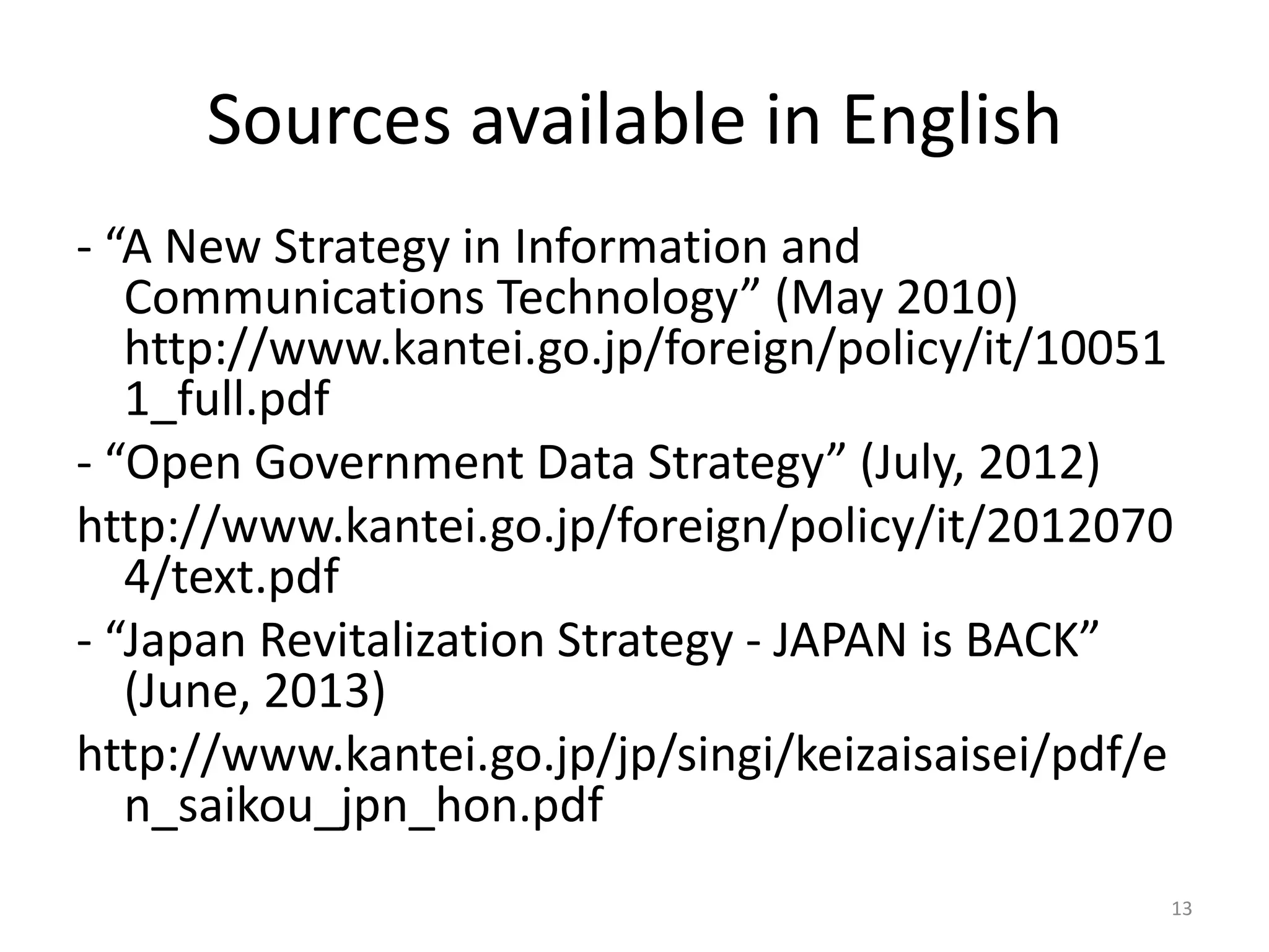 Sources available in English
- “A New Strategy in Information and
Communications Technology” (May 2010)
http://www.kantei.go.jp/foreign/policy/it/10051
1_full.pdf
- “Open Government Data Strategy” (July, 2012)
http://www.kantei.go.jp/foreign/policy/it/2012070
4/text.pdf
- “Japan Revitalization Strategy - JAPAN is BACK”
(June, 2013)
http://www.kantei.go.jp/jp/singi/keizaisaisei/pdf/e
n_saikou_jpn_hon.pdf
13

 