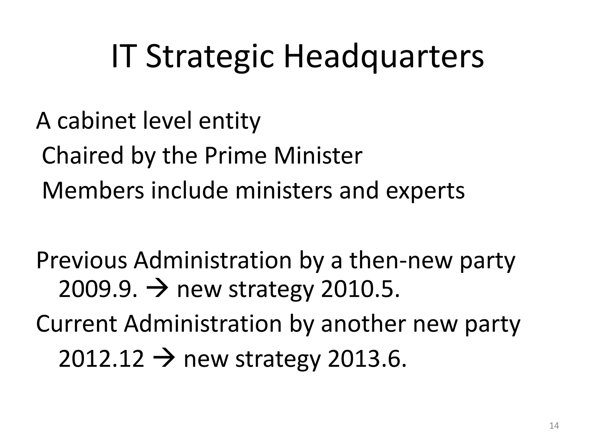 IT Strategic Headquarters
A cabinet level entity
Chaired by the Prime Minister
Members include ministers and experts

Previous Administration by a then-new party
2009.9.  new strategy 2010.5.
Current Administration by another new party
2012.12  new strategy 2013.6.
14

 