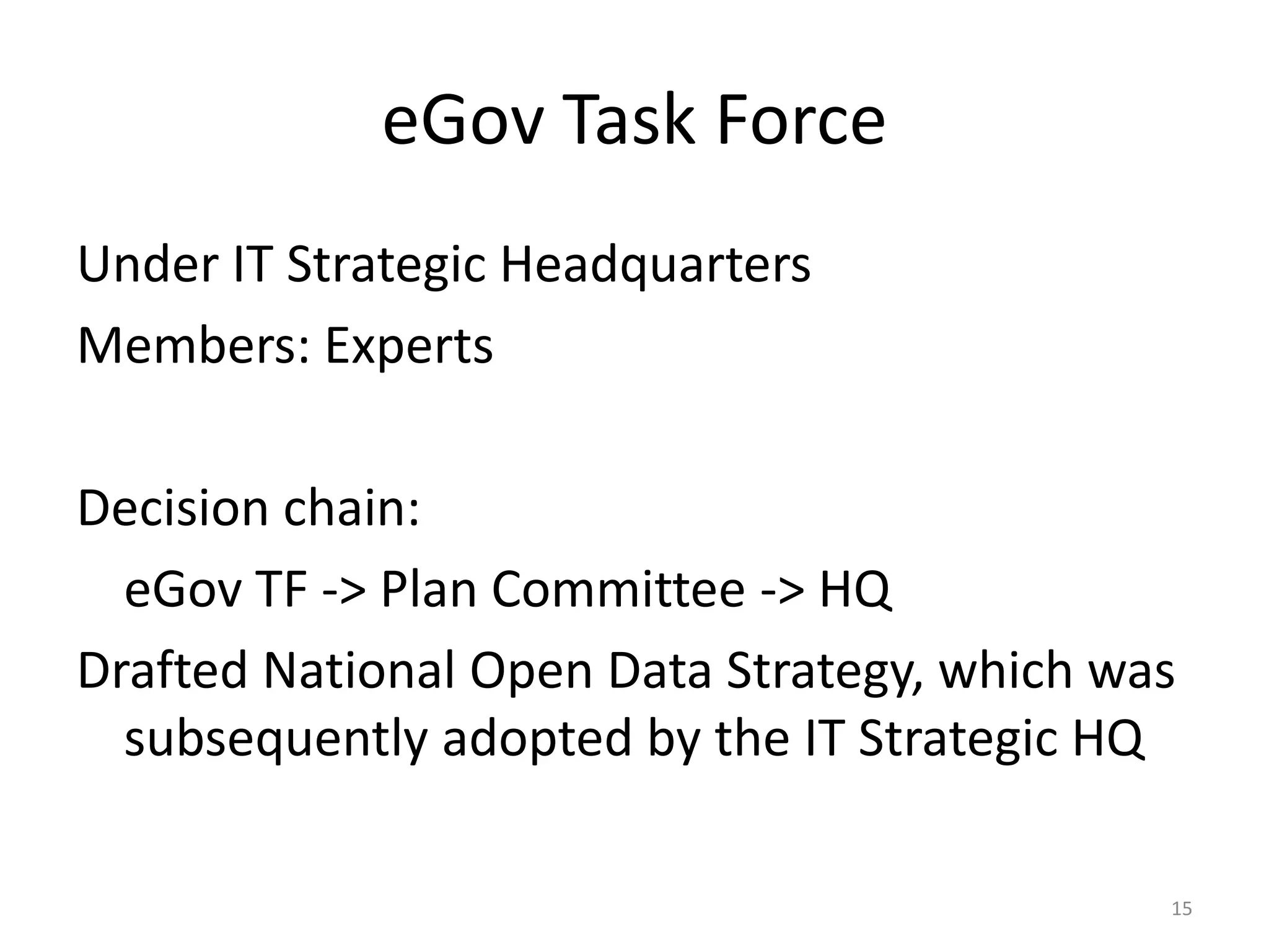 eGov Task Force
Under IT Strategic Headquarters
Members: Experts
Decision chain:
eGov TF -> Plan Committee -> HQ
Drafted National Open Data Strategy, which was
subsequently adopted by the IT Strategic HQ
15

 