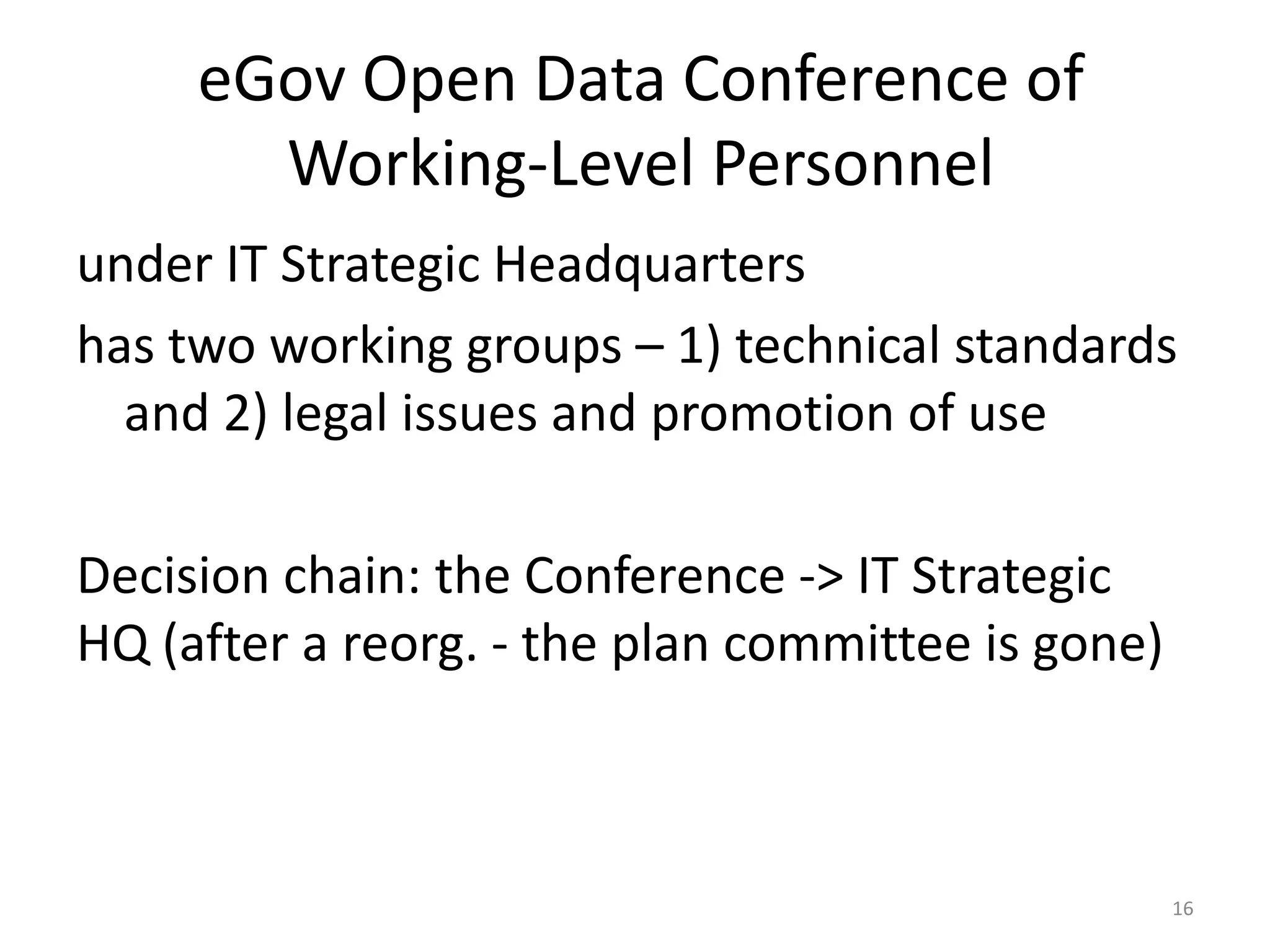 eGov Open Data Conference of
Working-Level Personnel
under IT Strategic Headquarters
has two working groups – 1) technical standards
and 2) legal issues and promotion of use

Decision chain: the Conference -> IT Strategic
HQ (after a reorg. - the plan committee is gone)

16

 