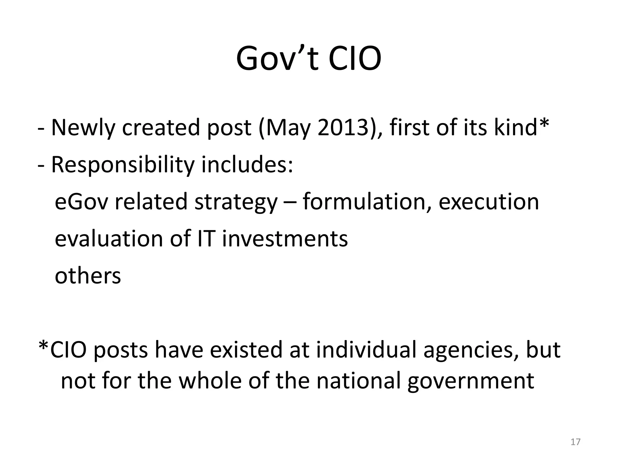 Gov’t CIO
- Newly created post (May 2013), first of its kind*
- Responsibility includes:
eGov related strategy – formulation, execution
evaluation of IT investments
others
*CIO posts have existed at individual agencies, but
not for the whole of the national government
17

 