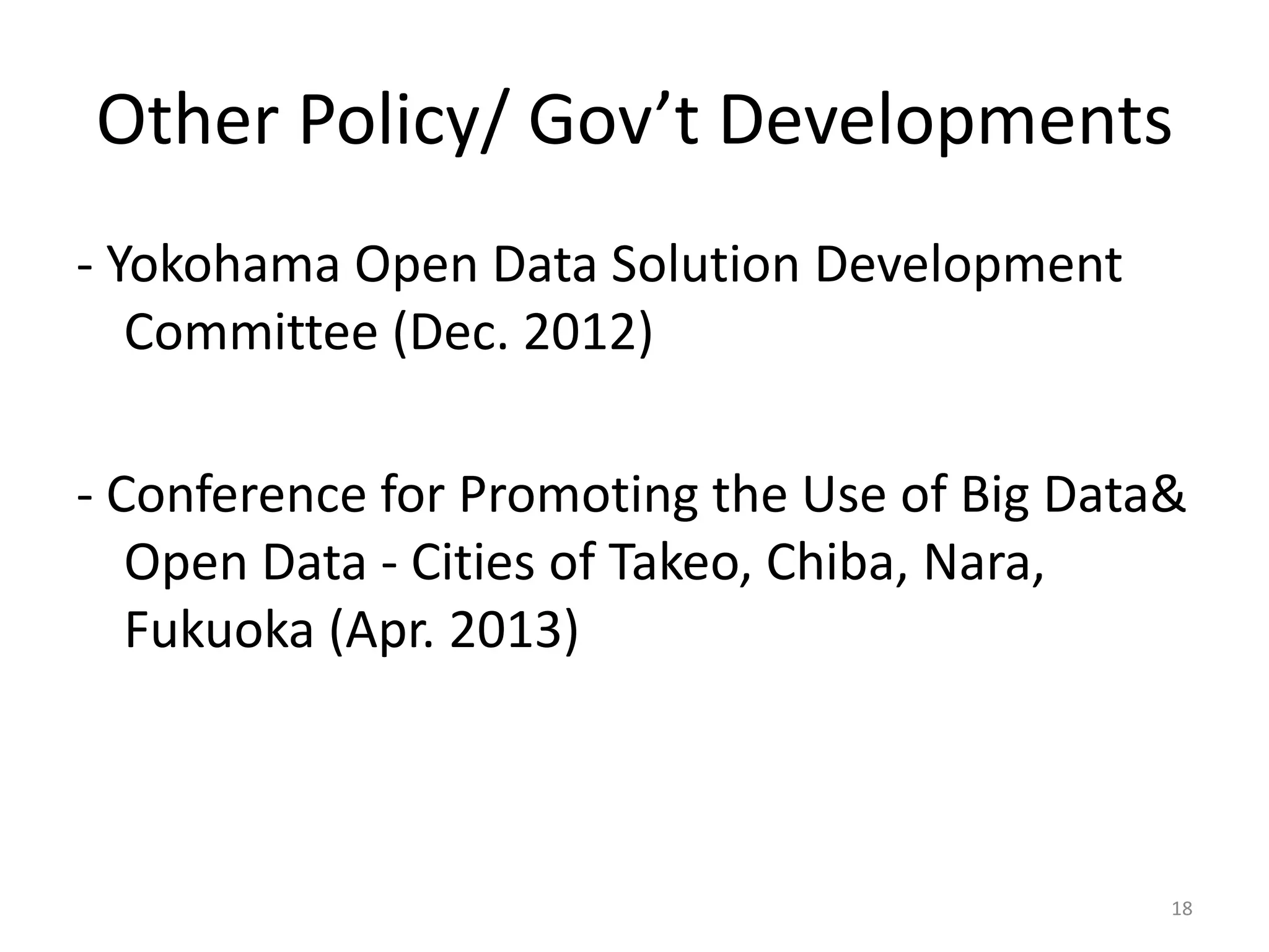 Other Policy/ Gov’t Developments
- Yokohama Open Data Solution Development
Committee (Dec. 2012)
- Conference for Promoting the Use of Big Data&
Open Data - Cities of Takeo, Chiba, Nara,
Fukuoka (Apr. 2013)

18

 