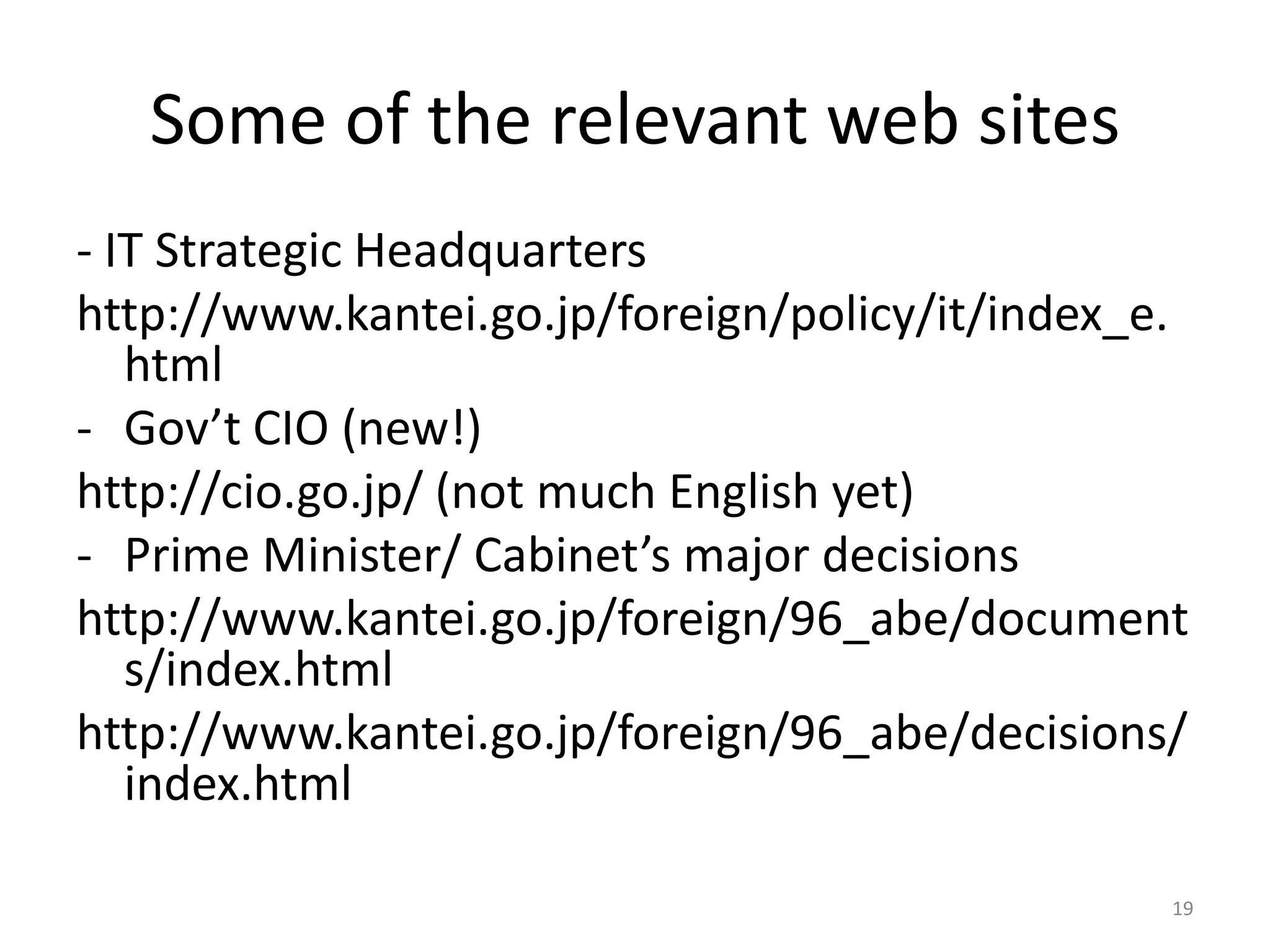 Some of the relevant web sites
- IT Strategic Headquarters
http://www.kantei.go.jp/foreign/policy/it/index_e.
html
- Gov’t CIO (new!)
http://cio.go.jp/ (not much English yet)
- Prime Minister/ Cabinet’s major decisions
http://www.kantei.go.jp/foreign/96_abe/document
s/index.html
http://www.kantei.go.jp/foreign/96_abe/decisions/
index.html
19

 