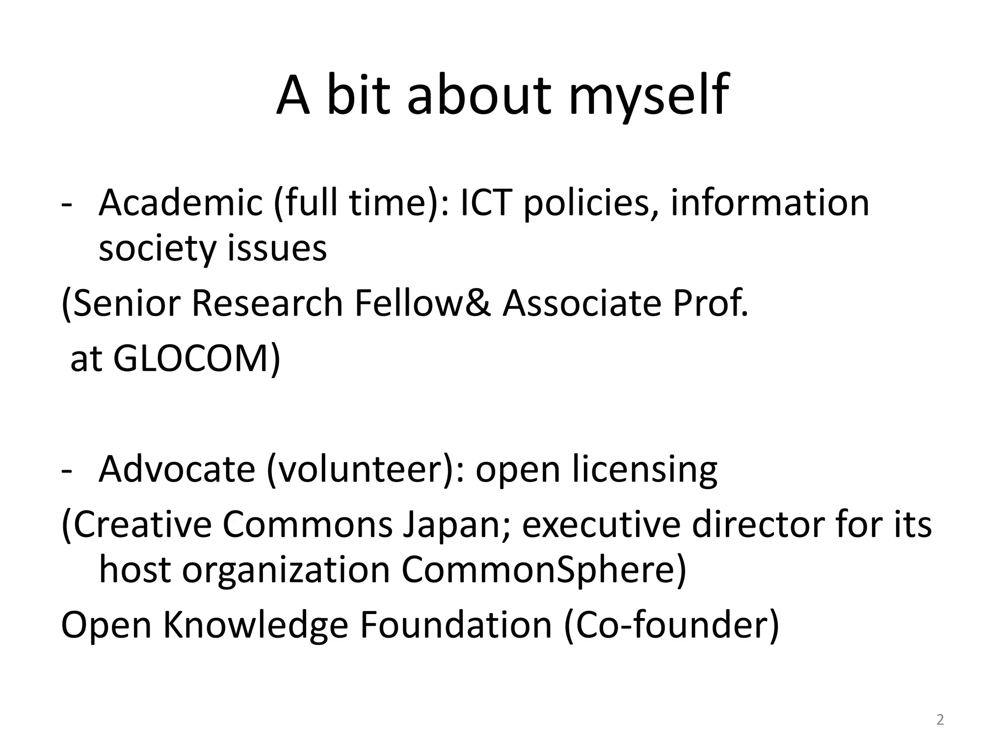 A bit about myself
- Academic (full time): ICT policies, information
society issues
(Senior Research Fellow& Associate Prof.
at GLOCOM)
- Advocate (volunteer): open licensing
(Creative Commons Japan; executive director for its
host organization CommonSphere)
Open Knowledge Foundation (Co-founder)
2

 