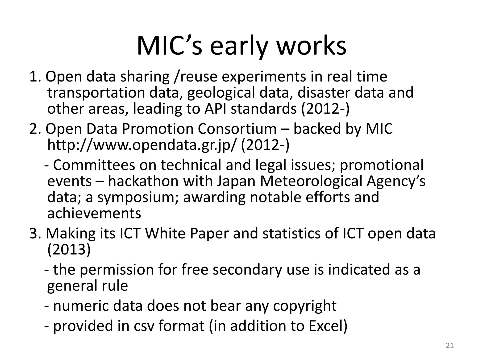 MIC’s early works
1. Open data sharing /reuse experiments in real time
transportation data, geological data, disaster data and
other areas, leading to API standards (2012-)
2. Open Data Promotion Consortium – backed by MIC
http://www.opendata.gr.jp/ (2012-)
- Committees on technical and legal issues; promotional
events – hackathon with Japan Meteorological Agency’s
data; a symposium; awarding notable efforts and
achievements
3. Making its ICT White Paper and statistics of ICT open data
(2013)
- the permission for free secondary use is indicated as a
general rule
- numeric data does not bear any copyright
- provided in csv format (in addition to Excel)
21

 