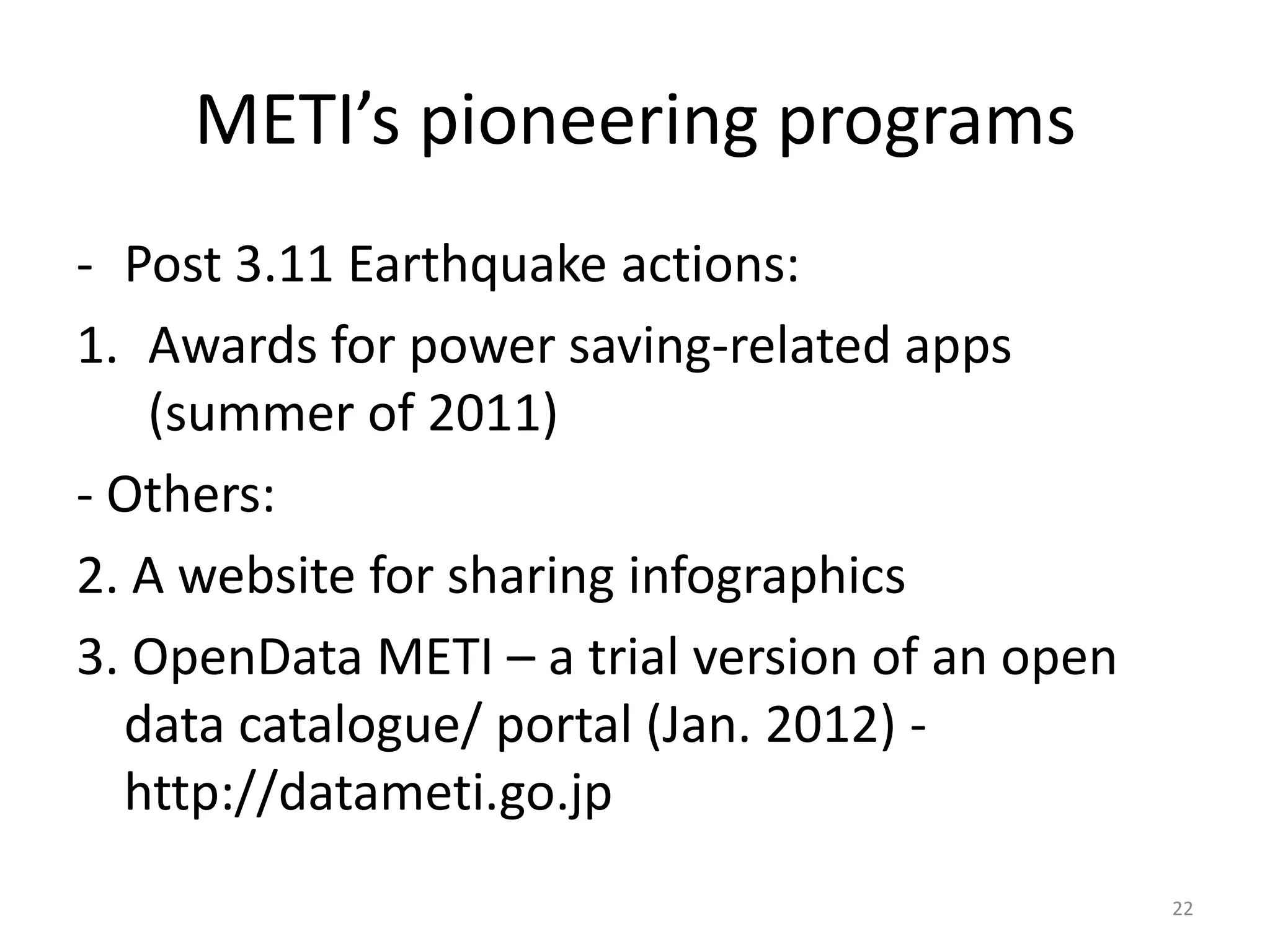 METI’s pioneering programs
- Post 3.11 Earthquake actions:
1. Awards for power saving-related apps
(summer of 2011)
- Others:
2. A website for sharing infographics
3. OpenData METI – a trial version of an open
data catalogue/ portal (Jan. 2012) http://datameti.go.jp
22

 