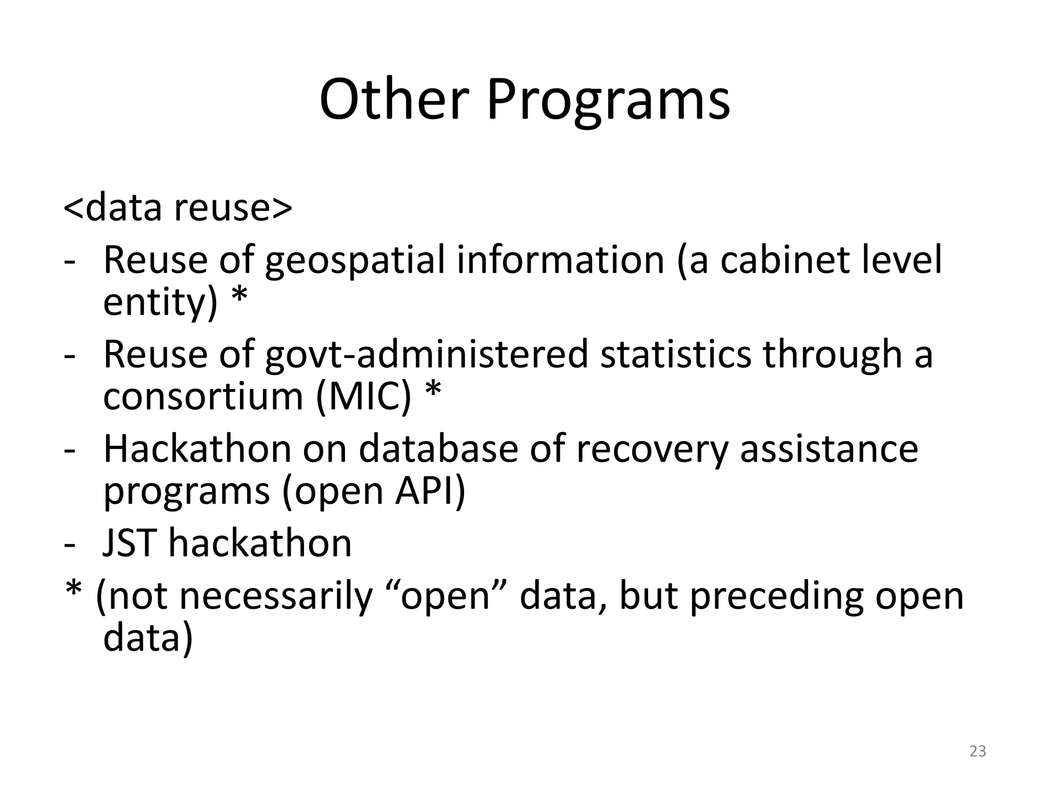Other Programs
<data reuse>
- Reuse of geospatial information (a cabinet level
entity) *
- Reuse of govt-administered statistics through a
consortium (MIC) *
- Hackathon on database of recovery assistance
programs (open API)
- JST hackathon
* (not necessarily “open” data, but preceding open
data)
23

 
