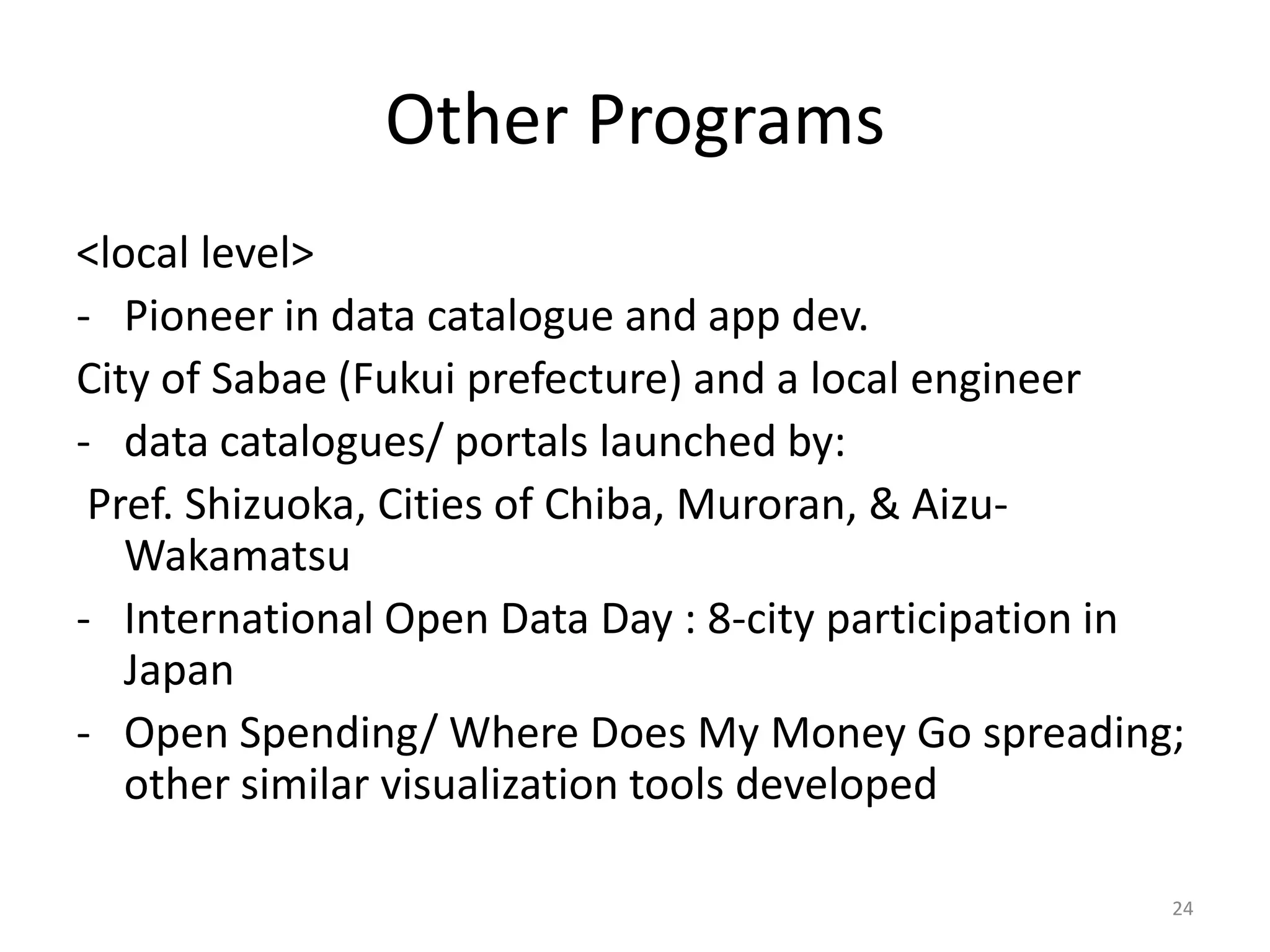Other Programs
<local level>
- Pioneer in data catalogue and app dev.
City of Sabae (Fukui prefecture) and a local engineer
- data catalogues/ portals launched by:
Pref. Shizuoka, Cities of Chiba, Muroran, & AizuWakamatsu
- International Open Data Day : 8-city participation in
Japan
- Open Spending/ Where Does My Money Go spreading;
other similar visualization tools developed
24

 
