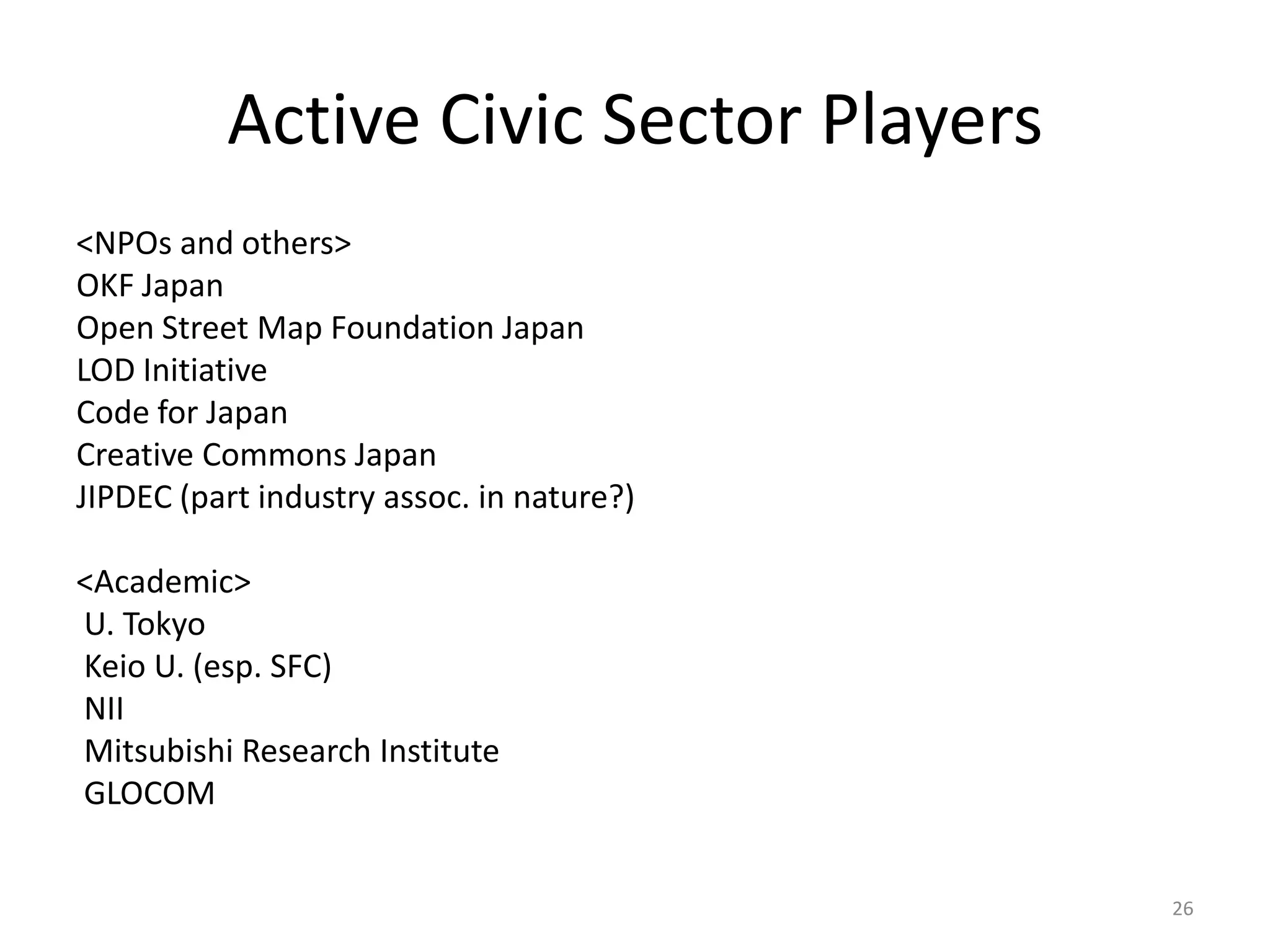 Active Civic Sector Players
<NPOs and others>
OKF Japan
Open Street Map Foundation Japan
LOD Initiative
Code for Japan
Creative Commons Japan
JIPDEC (part industry assoc. in nature?)
<Academic>
U. Tokyo
Keio U. (esp. SFC)
NII
Mitsubishi Research Institute
GLOCOM
26

 