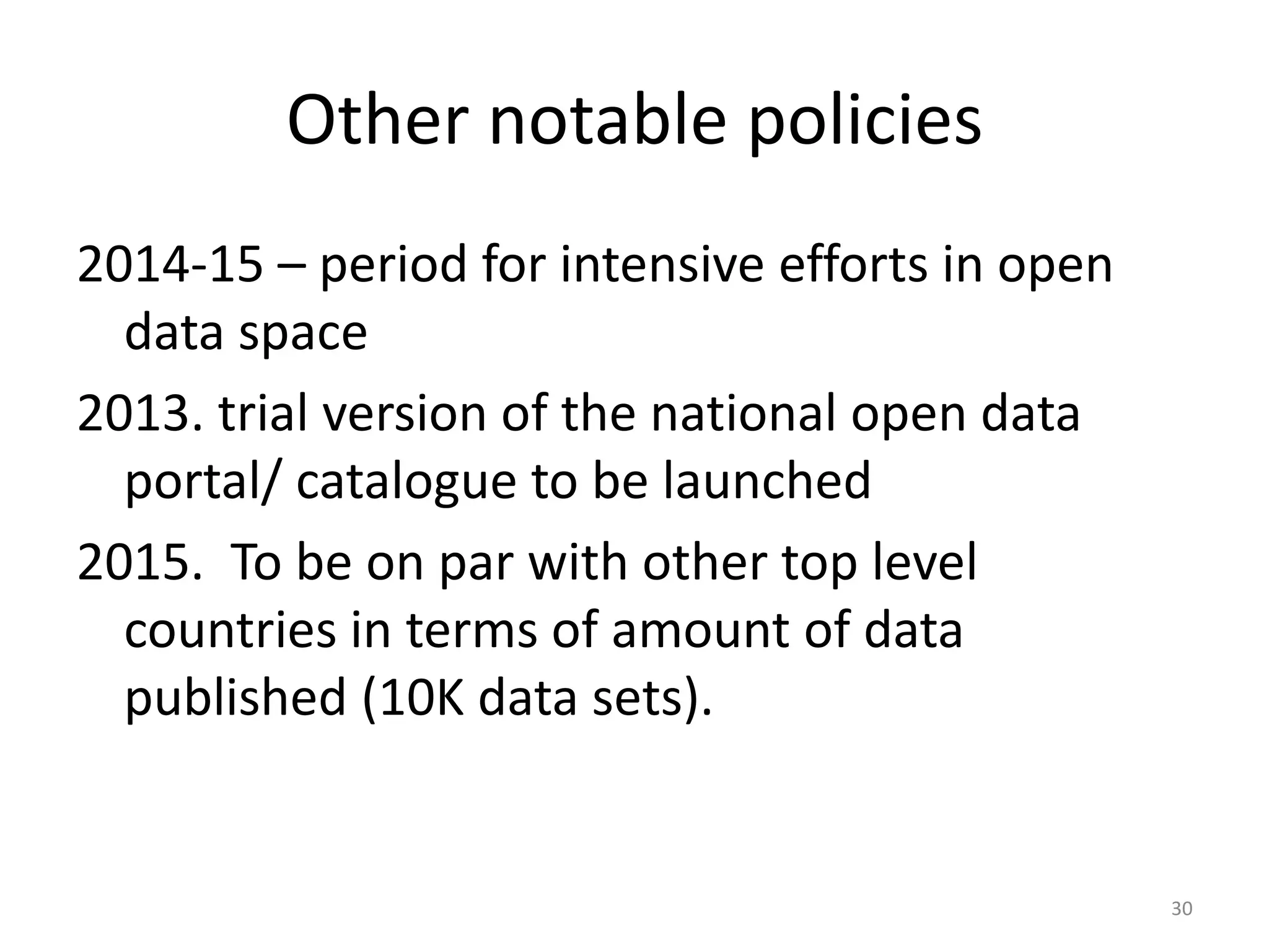 Other notable policies
2014-15 – period for intensive efforts in open
data space
2013. trial version of the national open data
portal/ catalogue to be launched
2015. To be on par with other top level
countries in terms of amount of data
published (10K data sets).

30

 