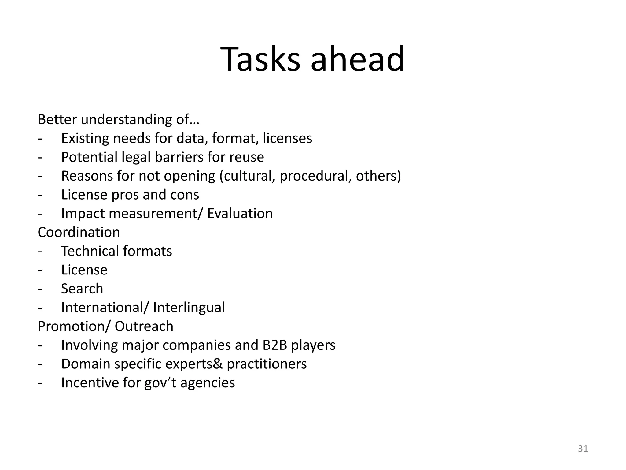 Tasks ahead
Better understanding of…
- Existing needs for data, format, licenses
- Potential legal barriers for reuse
- Reasons for not opening (cultural, procedural, others)
- License pros and cons
- Impact measurement/ Evaluation
Coordination
- Technical formats
- License
- Search
- International/ Interlingual
Promotion/ Outreach
- Involving major companies and B2B players
- Domain specific experts& practitioners
- Incentive for gov’t agencies

31

 