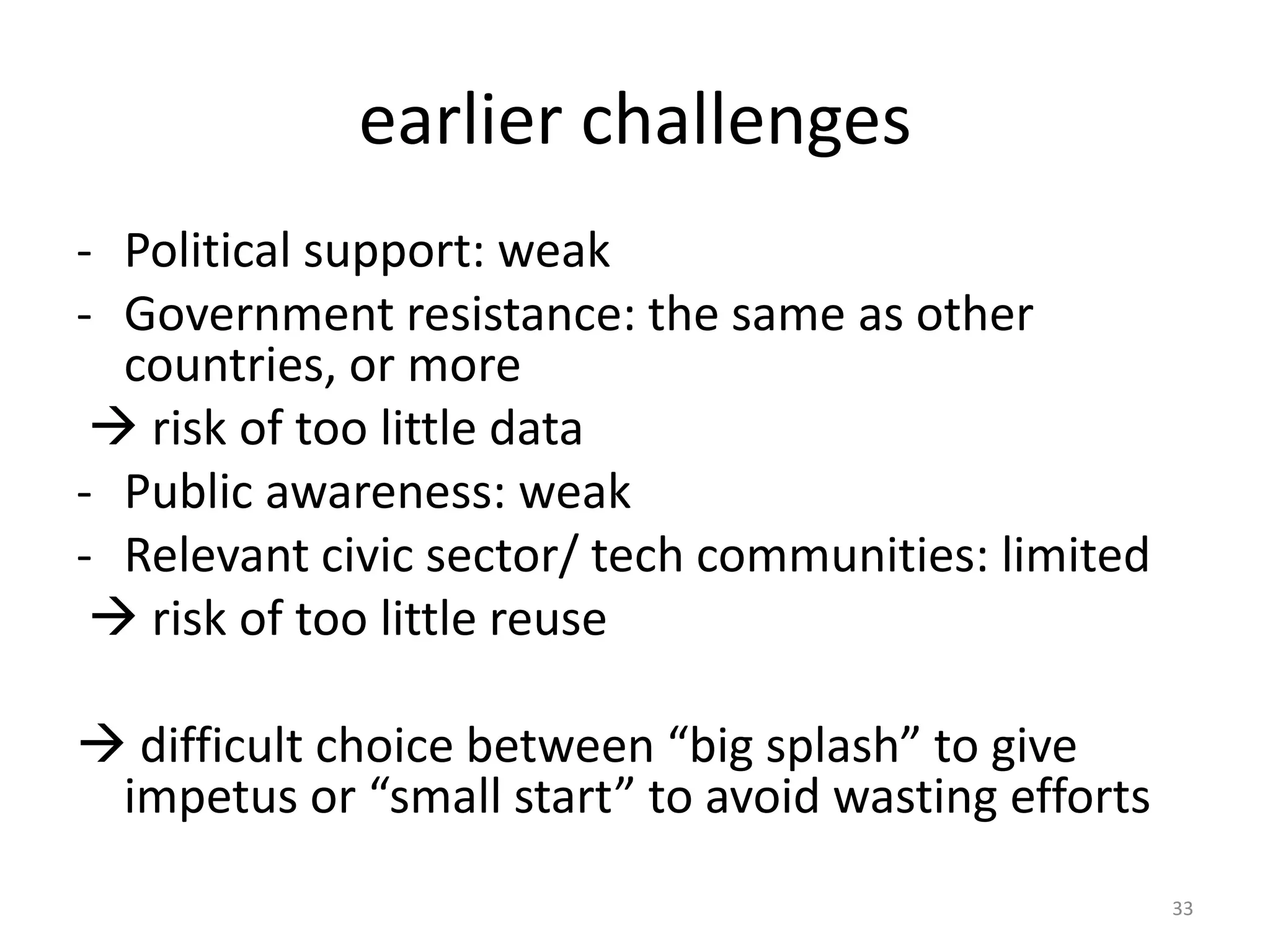earlier challenges
- Political support: weak
- Government resistance: the same as other
countries, or more
 risk of too little data
- Public awareness: weak
- Relevant civic sector/ tech communities: limited
 risk of too little reuse

 difficult choice between “big splash” to give
impetus or “small start” to avoid wasting efforts
33

 