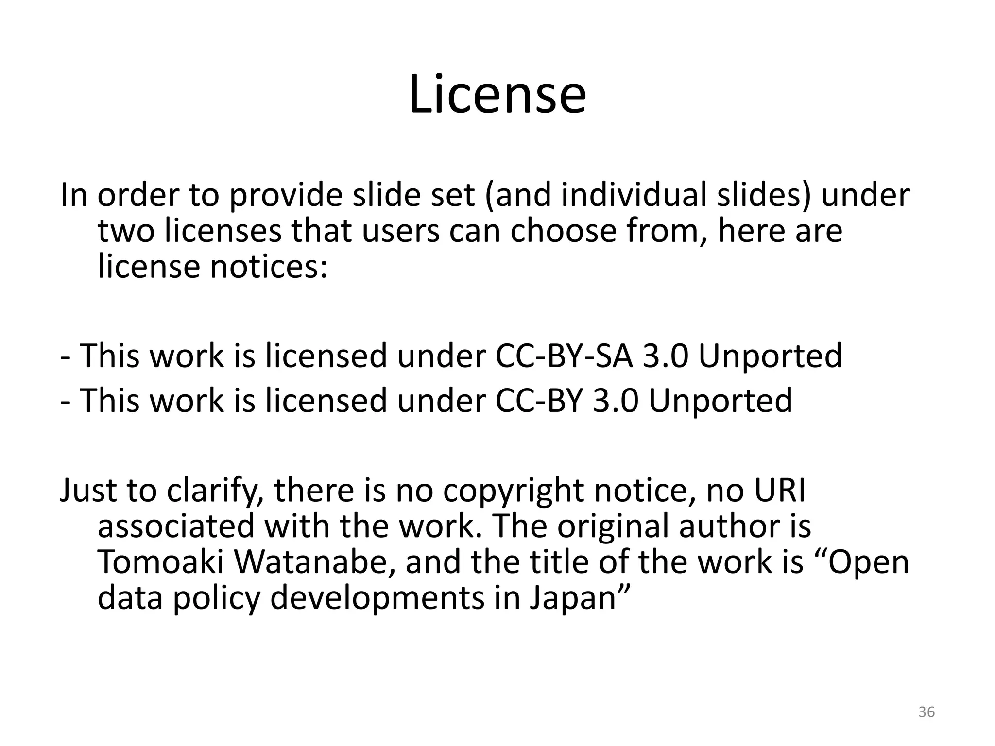 License
In order to provide slide set (and individual slides) under
two licenses that users can choose from, here are
license notices:
- This work is licensed under CC-BY-SA 3.0 Unported
- This work is licensed under CC-BY 3.0 Unported
Just to clarify, there is no copyright notice, no URI
associated with the work. The original author is
Tomoaki Watanabe, and the title of the work is “Open
data policy developments in Japan”
36

 
