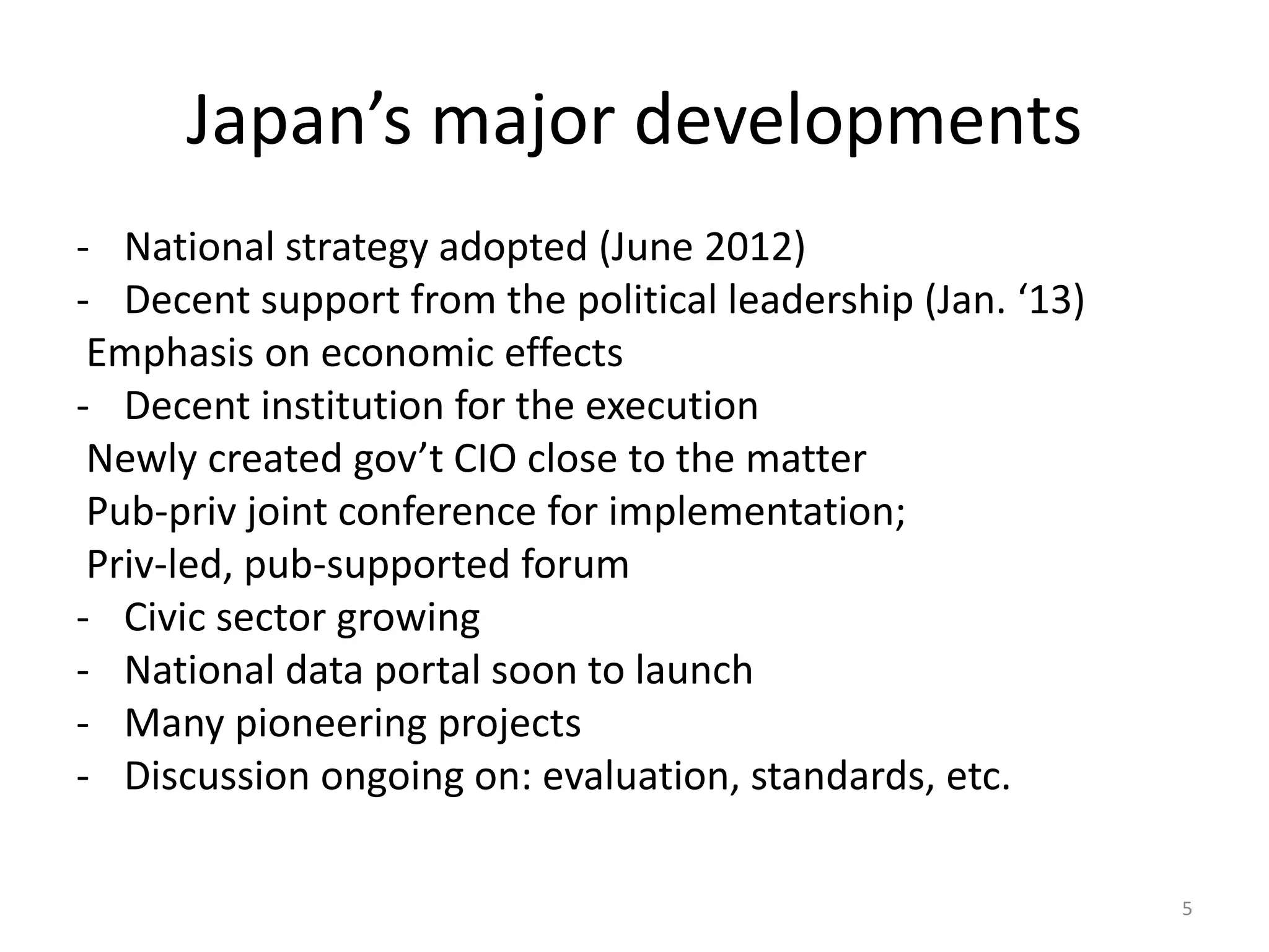 Japan’s major developments
- National strategy adopted (June 2012)
- Decent support from the political leadership (Jan. ‘13)
Emphasis on economic effects
- Decent institution for the execution
Newly created gov’t CIO close to the matter
Pub-priv joint conference for implementation;
Priv-led, pub-supported forum
- Civic sector growing
- National data portal soon to launch
- Many pioneering projects
- Discussion ongoing on: evaluation, standards, etc.
5

 