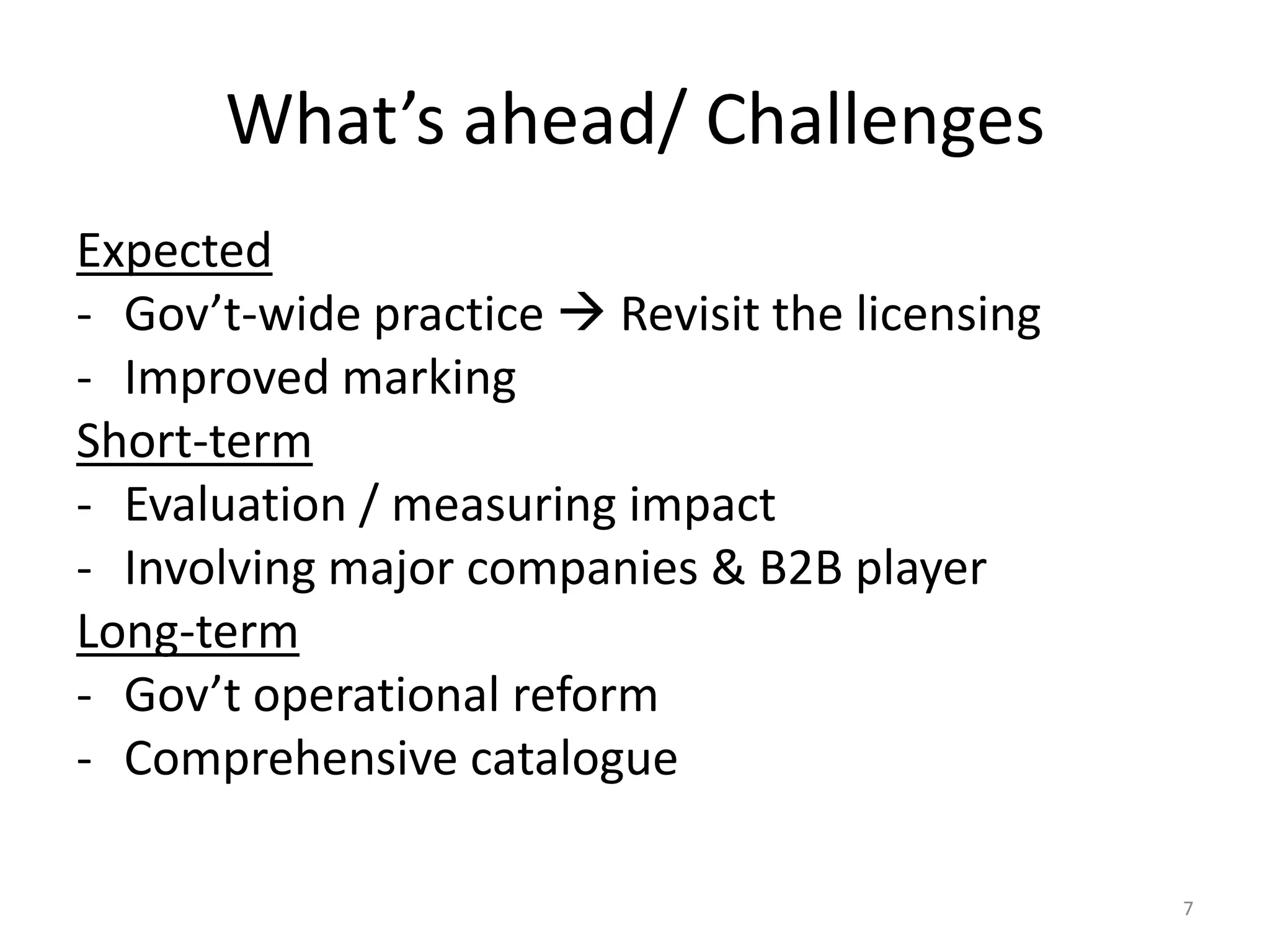 What’s ahead/ Challenges
Expected
- Gov’t-wide practice  Revisit the licensing
- Improved marking
Short-term
- Evaluation / measuring impact
- Involving major companies & B2B player
Long-term
- Gov’t operational reform
- Comprehensive catalogue
7

 