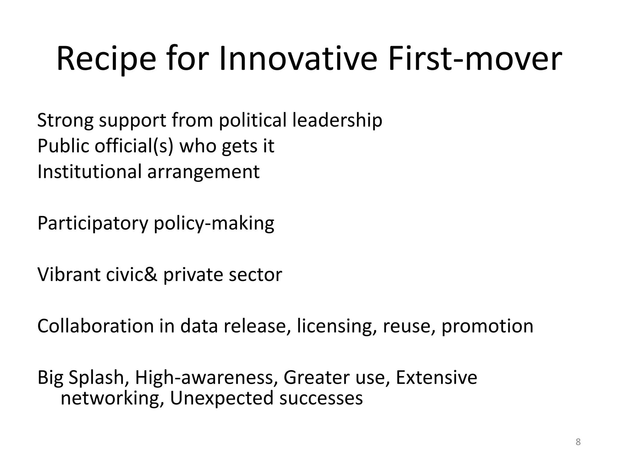 Recipe for Innovative First-mover
Strong support from political leadership
Public official(s) who gets it
Institutional arrangement
Participatory policy-making
Vibrant civic& private sector
Collaboration in data release, licensing, reuse, promotion

Big Splash, High-awareness, Greater use, Extensive
networking, Unexpected successes
8

 
