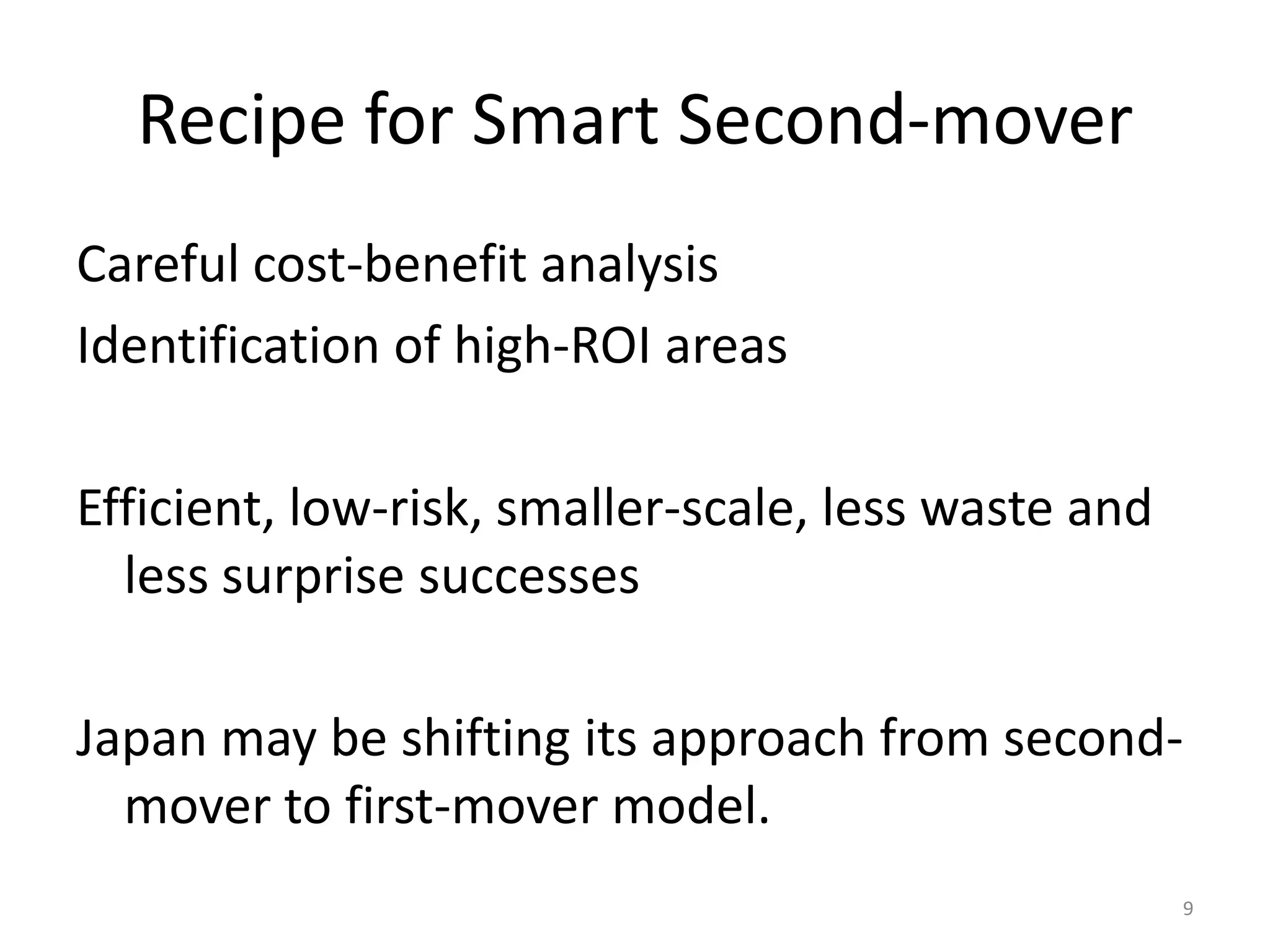 Recipe for Smart Second-mover
Careful cost-benefit analysis
Identification of high-ROI areas
Efficient, low-risk, smaller-scale, less waste and
less surprise successes
Japan may be shifting its approach from secondmover to first-mover model.
9

 