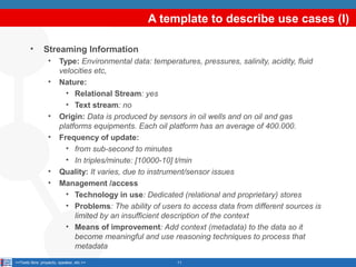 A template to describe use cases (I)
•

Streaming Information
•
•

•
•

•
•

Type: Environmental data: temperatures, pressures, salinity, acidity, fluid
velocities etc,
Nature:
• Relational Stream: yes
• Text stream: no
Origin: Data is produced by sensors in oil wells and on oil and gas
platforms equipments. Each oil platform has an average of 400.000.
Frequency of update:
• from sub-second to minutes
• In triples/minute: [10000-10] t/min
Quality: It varies, due to instrument/sensor issues
Management /access
• Technology in use: Dedicated (relational and proprietary) stores
• Problems: The ability of users to access data from different sources is
limited by an insufficient description of the context
• Means of improvement: Add context (metadata) to the data so it
become meaningful and use reasoning techniques to process that
metadata

<<Texto libre: proyecto, speaker, etc.>>

11

 