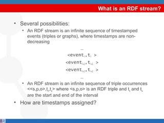 What is an RDF stream?
• Several possibilities:
• An RDF stream is an infinite sequence of timestamped
events (triples or graphs), where timestamps are nondecreasing
…
<eventi,ti >
<eventi+1,ti+1 >
<eventi+2,ti+2 >
…
• An RDF stream is an infinite sequence of triple occurrences
<<s,p,o>,tα,tω> where <s,p,o> is an RDF triple and tα and tω
are the start and end of the interval

• How are timestamps assigned?

 